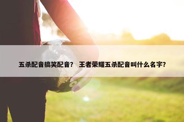 五杀配音搞笑配音？ 王者荣耀五杀配音叫什么名字？