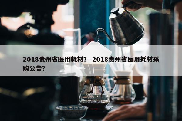 2018贵州省医用耗材？ 2018贵州省医用耗材采购公告？
