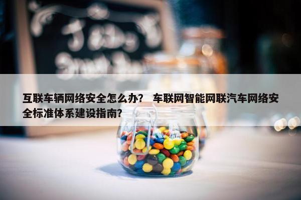 互联车辆网络安全怎么办？ 车联网智能网联汽车网络安全标准体系建设指南？