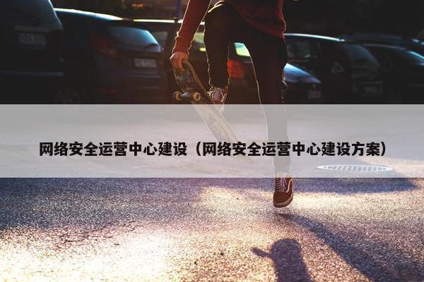 网络安全运营中心建设（网络安全运营中心建设方案）