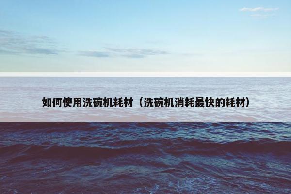 如何使用洗碗机耗材（洗碗机消耗最快的耗材）