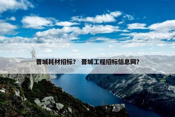 晋城耗材招标？ 晋城工程招标信息网？