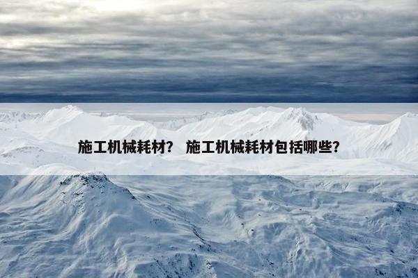 施工机械耗材？ 施工机械耗材包括哪些？