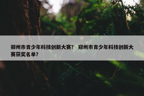 郑州市青少年科技创新大赛？ 郑州市青少年科技创新大赛获奖名单？