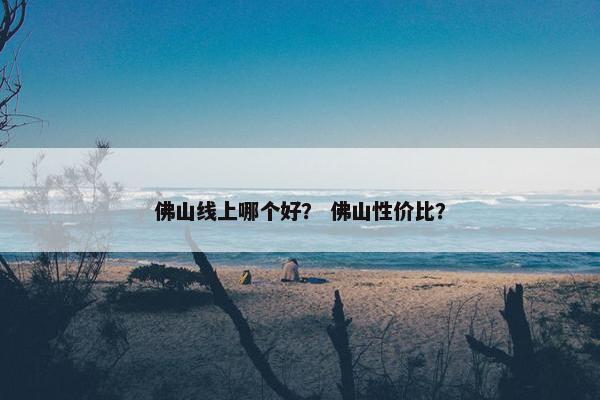 佛山线上哪个好？ 佛山性价比？