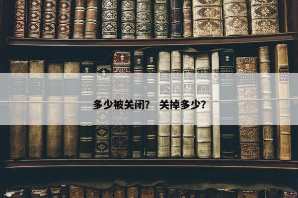 多少被关闭？ 关掉多少？