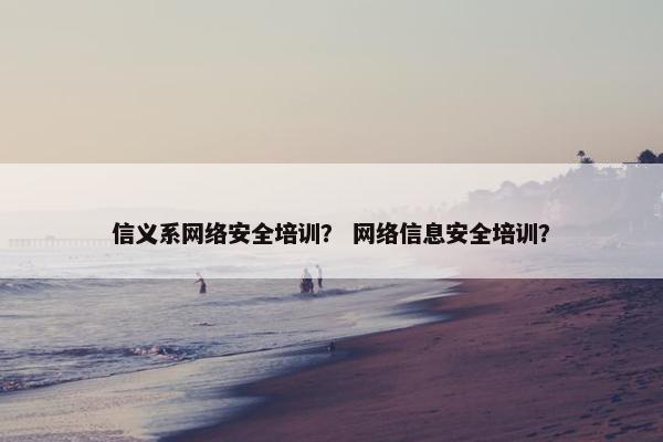 信义系网络安全培训？ 网络信息安全培训？