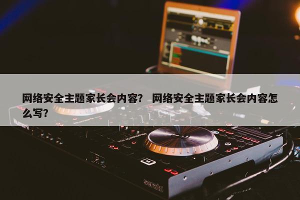 网络安全主题家长会内容？ 网络安全主题家长会内容怎么写？