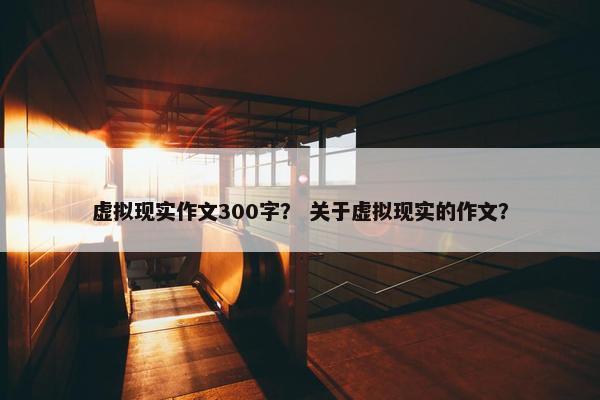 虚拟现实作文300字？ 关于虚拟现实的作文？