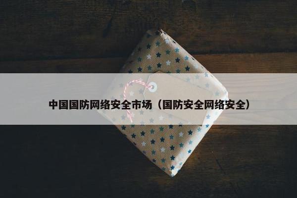 中国国防网络安全市场（国防安全网络安全）