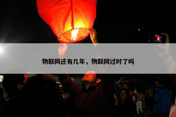 物联网还有几年，物联网过时了吗