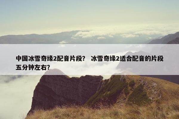 中国冰雪奇缘2配音片段？ 冰雪奇缘2适合配音的片段五分钟左右？