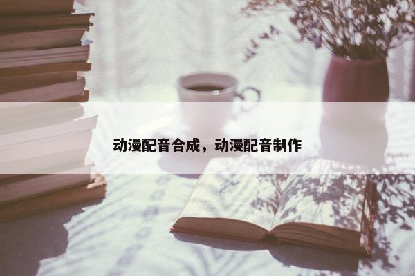 动漫配音合成，动漫配音制作