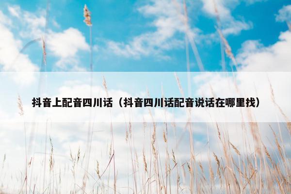 抖音上配音四川话（抖音四川话配音说话在哪里找）