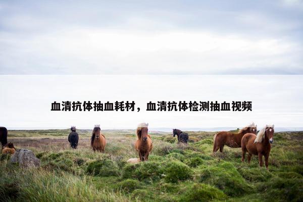 血清抗体抽血耗材，血清抗体检测抽血视频