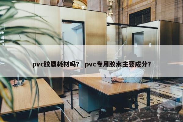 pvc胶属耗材吗？ pvc专用胶水主要成分？