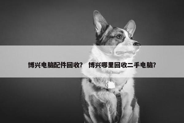 博兴电脑配件回收？ 博兴哪里回收二手电脑？