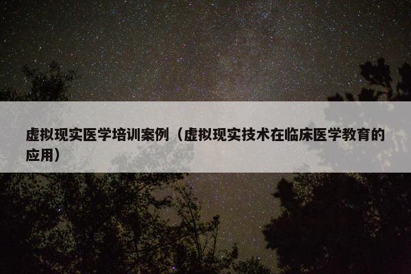 虚拟现实医学培训案例（虚拟现实技术在临床医学教育的应用）