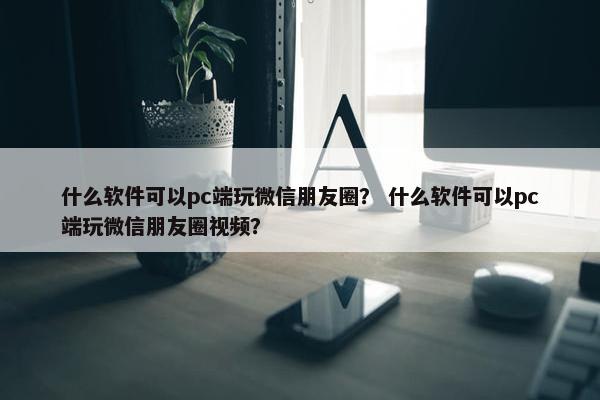 什么软件可以pc端玩微信朋友圈？ 什么软件可以pc端玩微信朋友圈视频？