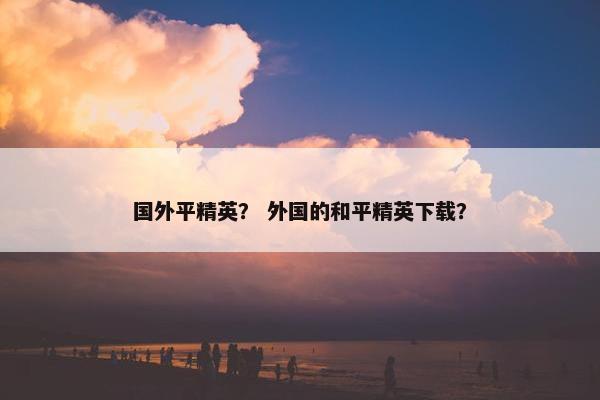 国外平精英？ 外国的和平精英下载？