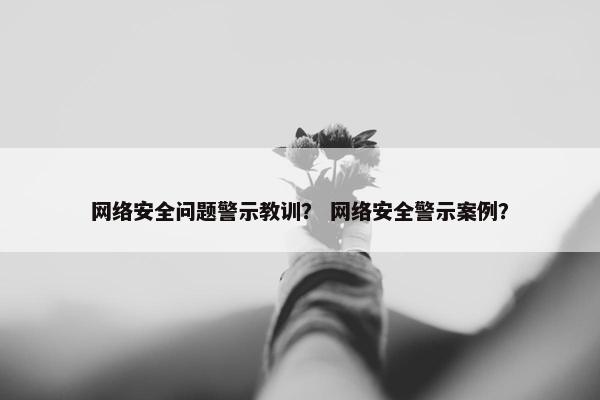 网络安全问题警示教训？ 网络安全警示案例？