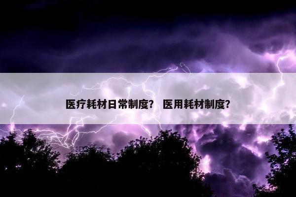 医疗耗材日常制度？ 医用耗材制度？