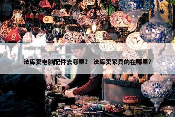 法库卖电脑配件去哪里？ 法库卖家具的在哪里？