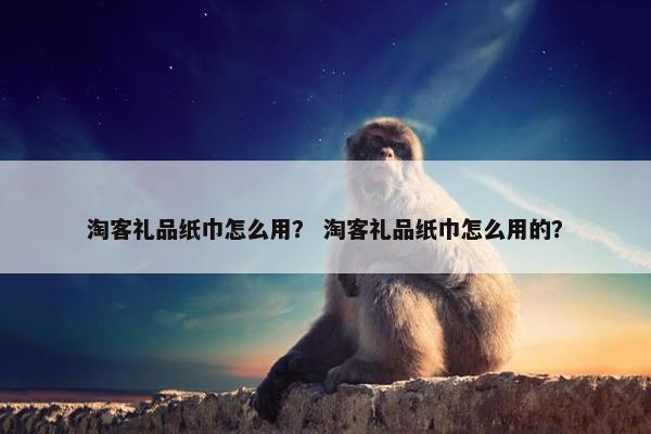 淘客礼品纸巾怎么用？ 淘客礼品纸巾怎么用的？