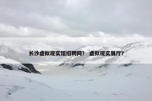 长沙虚拟现实馆招聘网？ 虚拟现实展厅？