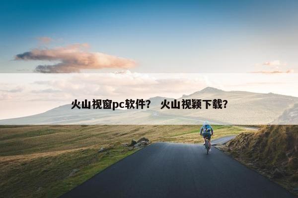 火山视窗pc软件？ 火山视颖下载？