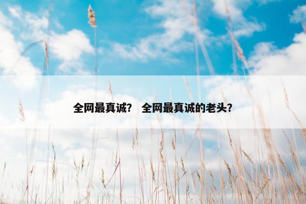 全网最真诚？ 全网最真诚的老头？