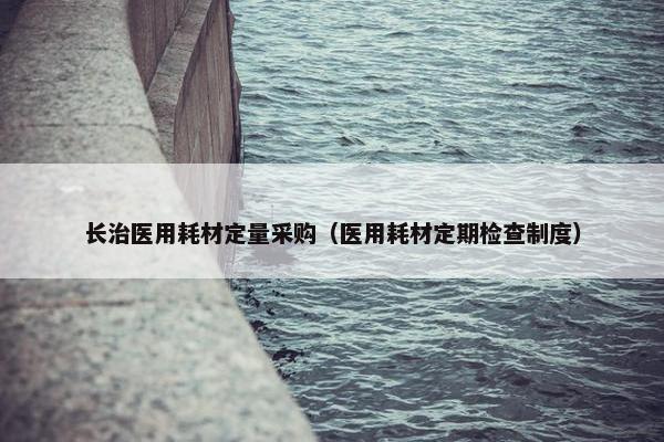 长治医用耗材定量采购（医用耗材定期检查制度）