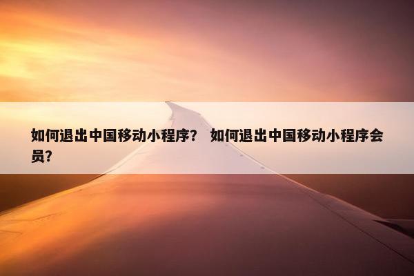 如何退出中国移动小程序？ 如何退出中国移动小程序会员？