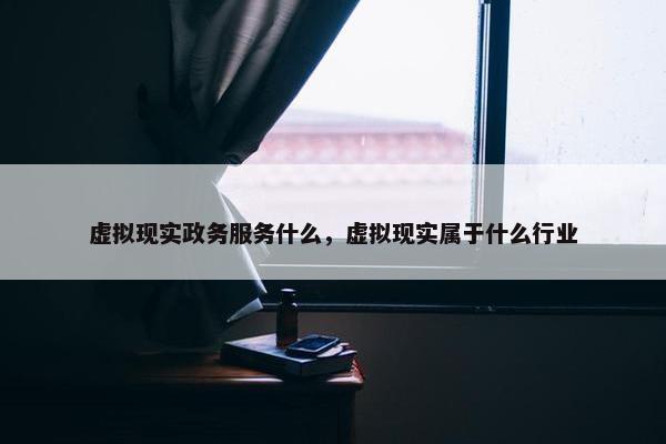 虚拟现实政务服务什么，虚拟现实属于什么行业
