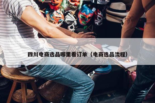 四川电商选品哪里看订单（电商选品流程）