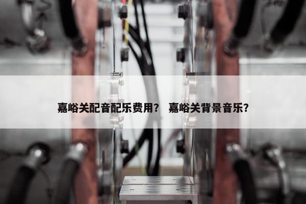 嘉峪关配音配乐费用？ 嘉峪关背景音乐？