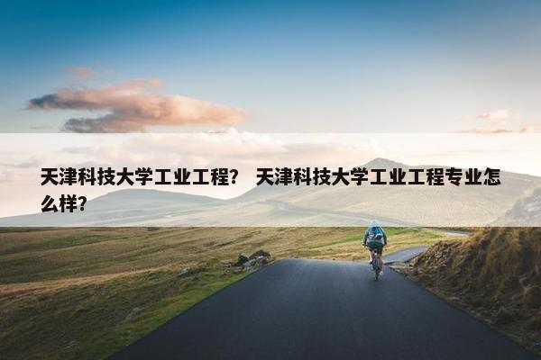 天津科技大学工业工程？ 天津科技大学工业工程专业怎么样？