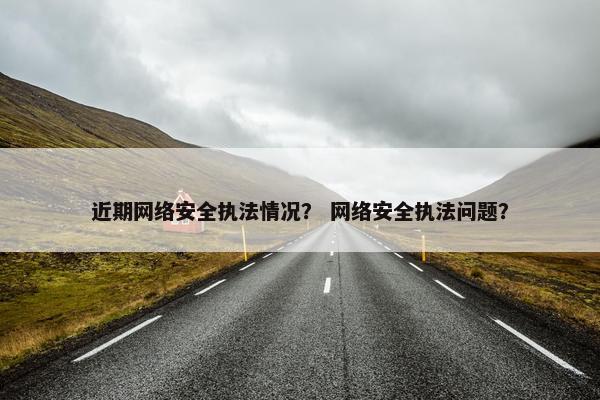近期网络安全执法情况？ 网络安全执法问题？