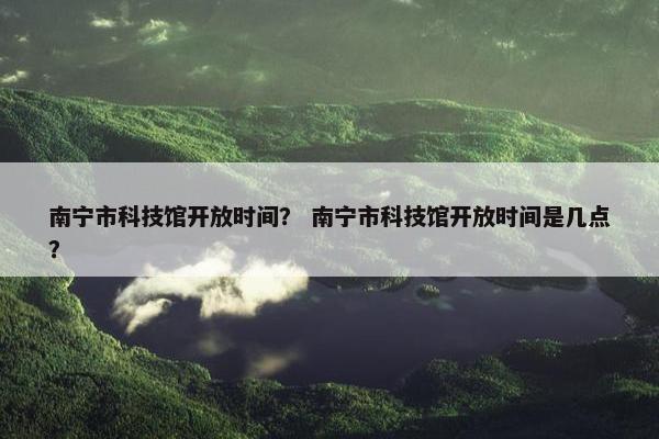 南宁市科技馆开放时间？ 南宁市科技馆开放时间是几点？