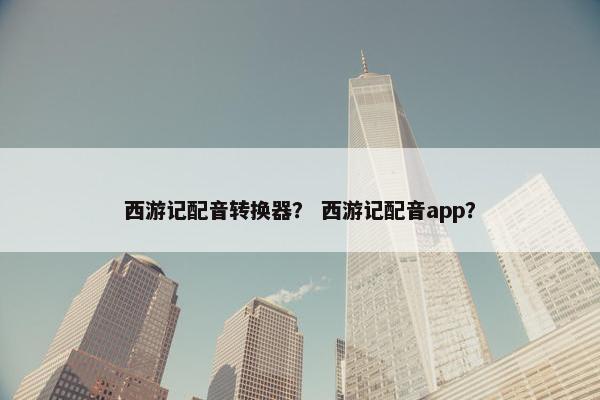 西游记配音转换器？ 西游记配音app？