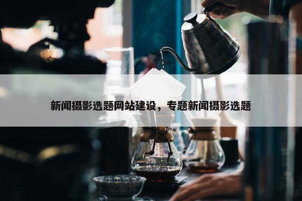 新闻摄影选题网站建设，专题新闻摄影选题
