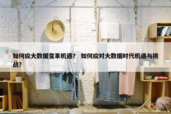 如何应大数据变革机遇？ 如何应对大数据时代机遇与挑战？