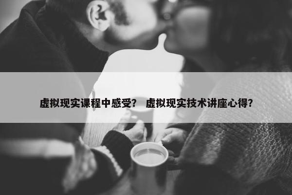 虚拟现实课程中感受？ 虚拟现实技术讲座心得？