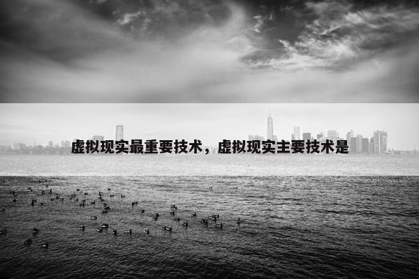 虚拟现实最重要技术，虚拟现实主要技术是