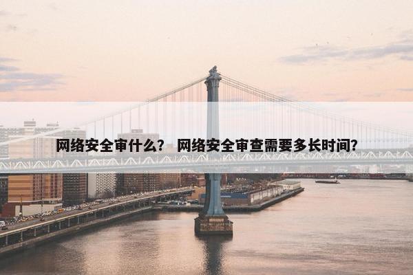 网络安全审什么？ 网络安全审查需要多长时间？