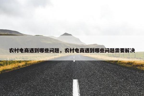 农村电商遇到哪些问题，农村电商遇到哪些问题需要解决