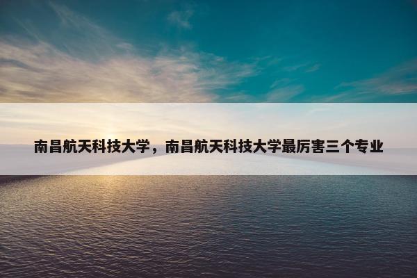 南昌航天科技大学，南昌航天科技大学最厉害三个专业