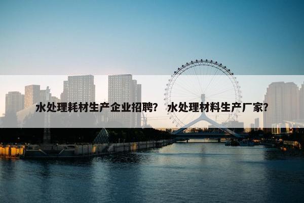 水处理耗材生产企业招聘？ 水处理材料生产厂家？
