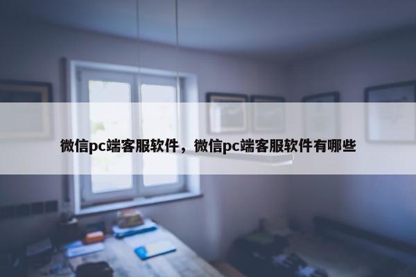 微信pc端客服软件，微信pc端客服软件有哪些