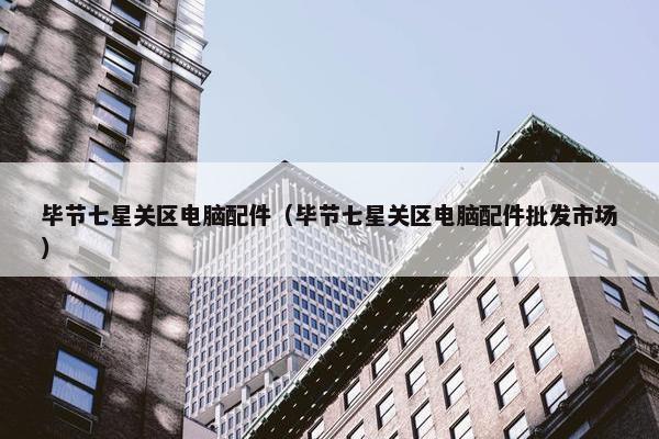 毕节七星关区电脑配件（毕节七星关区电脑配件批发市场）